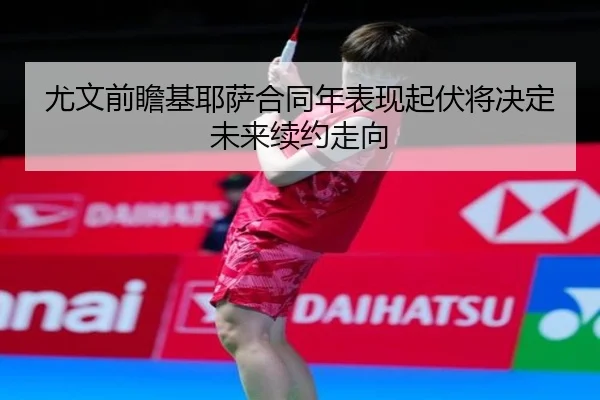 尤文前瞻基耶萨合同年表现起伏将决定未来续约走向