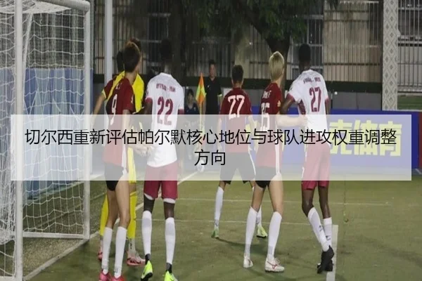 切尔西重新评估帕尔默核心地位与球队进攻权重调整方向