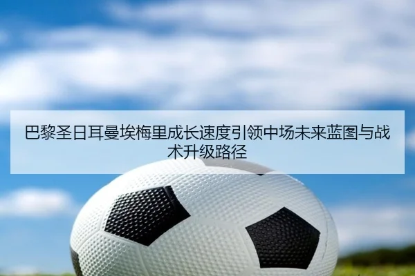 巴黎圣日耳曼埃梅里成长速度引领中场未来蓝图与战术升级路径