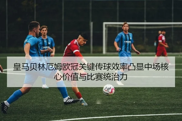 皇马贝林厄姆欧冠关键传球效率凸显中场核心价值与比赛统治力