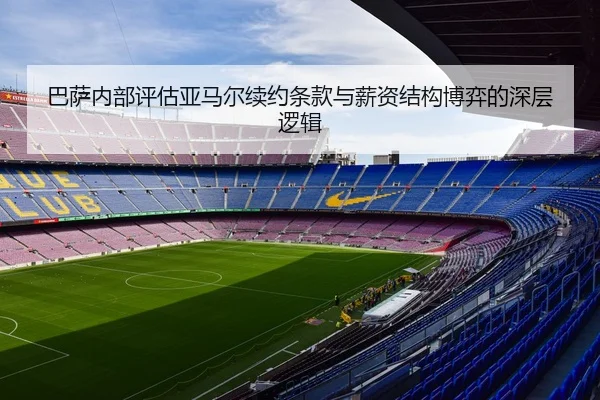 巴萨内部评估亚马尔续约条款与薪资结构博弈的深层逻辑